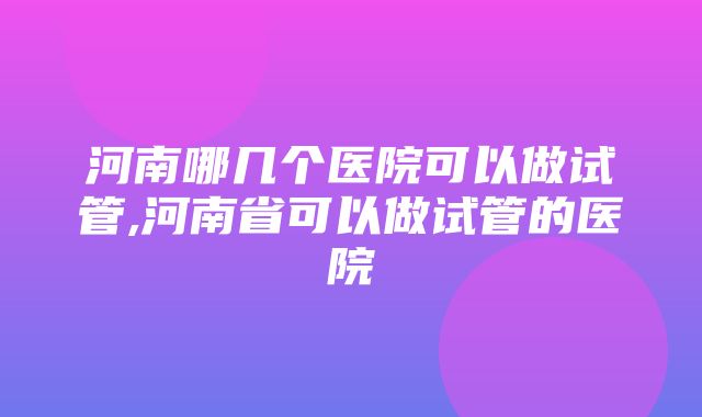 河南哪几个医院可以做试管,河南省可以做试管的医院