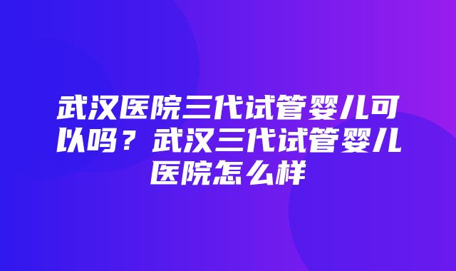 武汉医院三代试管婴儿可以吗？武汉三代试管婴儿医院怎么样