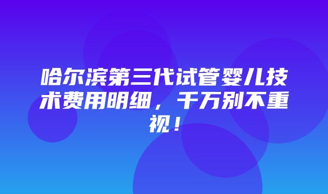 哈尔滨第三代试管婴儿技术费用明细，千万别不重视！