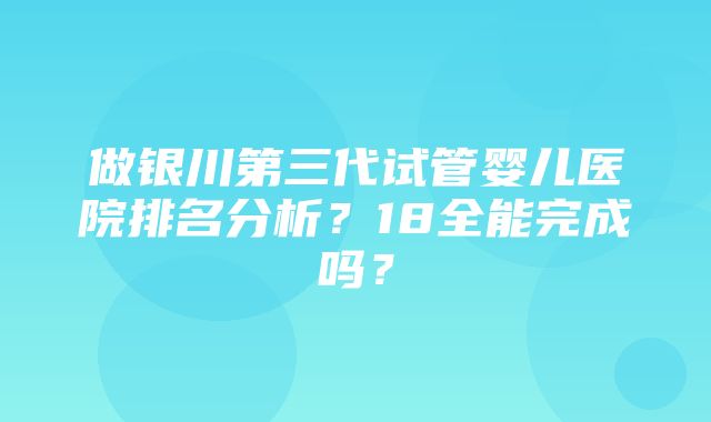 做银川第三代试管婴儿医院排名分析？18全能完成吗？