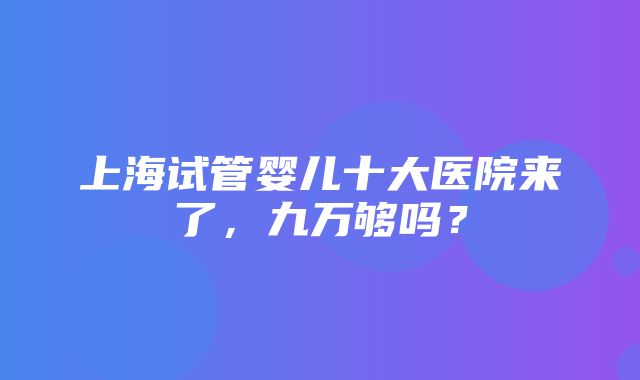 上海试管婴儿十大医院来了，九万够吗？