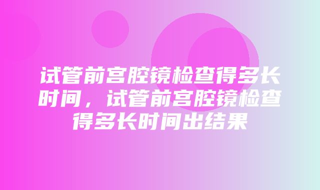 试管前宫腔镜检查得多长时间，试管前宫腔镜检查得多长时间出结果