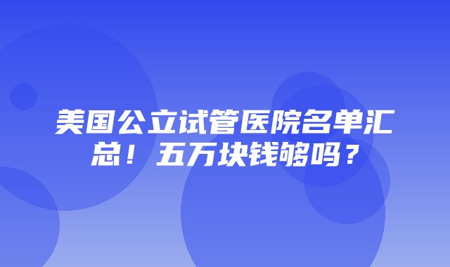 美国公立试管医院名单汇总！五万块钱够吗？