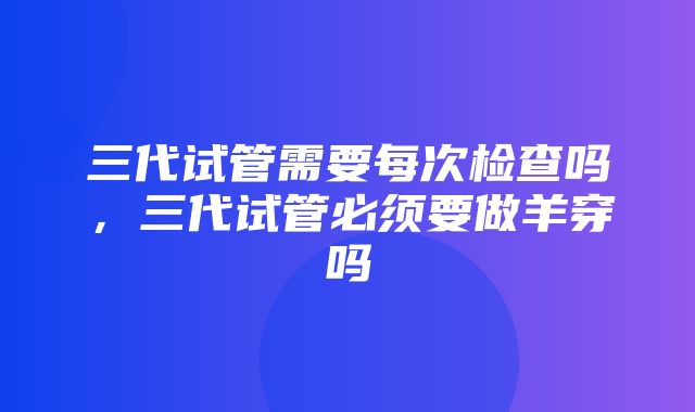 三代试管需要每次检查吗，三代试管必须要做羊穿吗