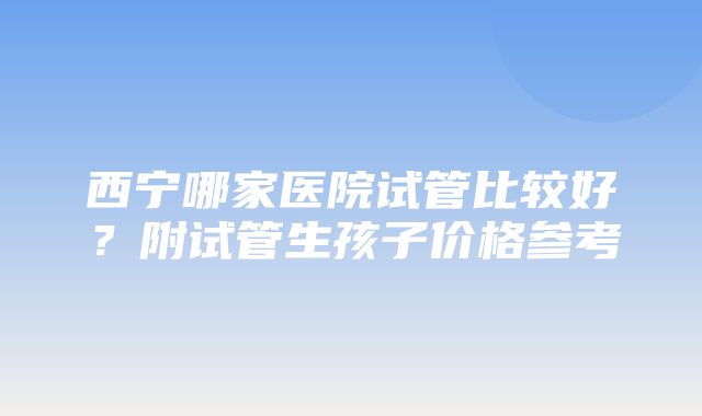 西宁哪家医院试管比较好？附试管生孩子价格参考