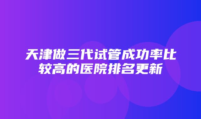 天津做三代试管成功率比较高的医院排名更新