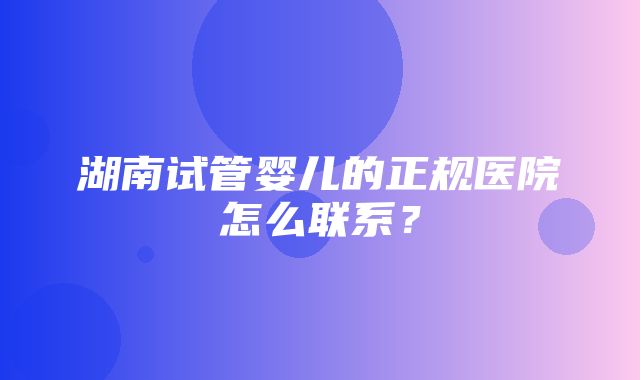 湖南试管婴儿的正规医院怎么联系？