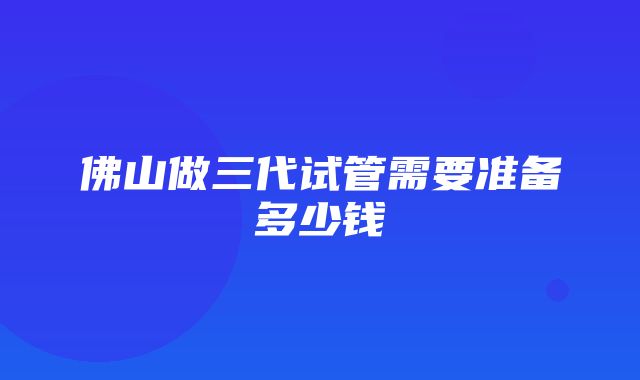 佛山做三代试管需要准备多少钱