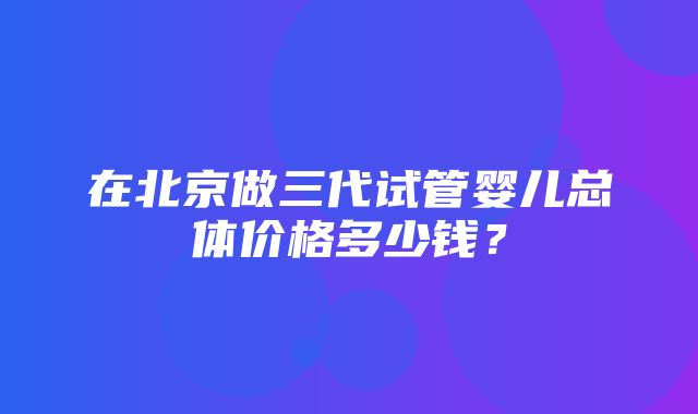 在北京做三代试管婴儿总体价格多少钱？