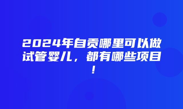 2024年自贡哪里可以做试管婴儿，都有哪些项目！