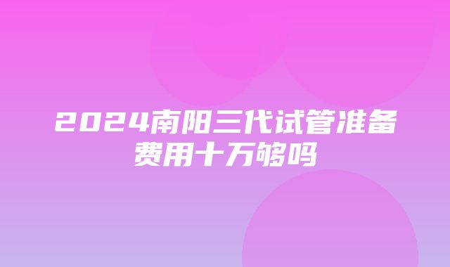 2024南阳三代试管准备费用十万够吗