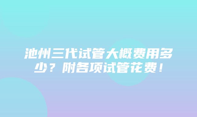 池州三代试管大概费用多少？附各项试管花费！