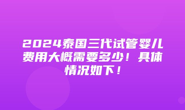 2024泰国三代试管婴儿费用大概需要多少！具体情况如下！