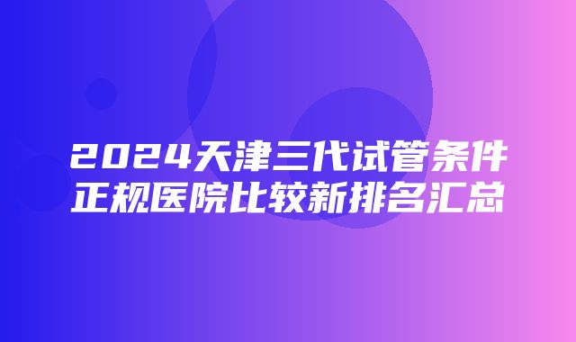 2024天津三代试管条件正规医院比较新排名汇总