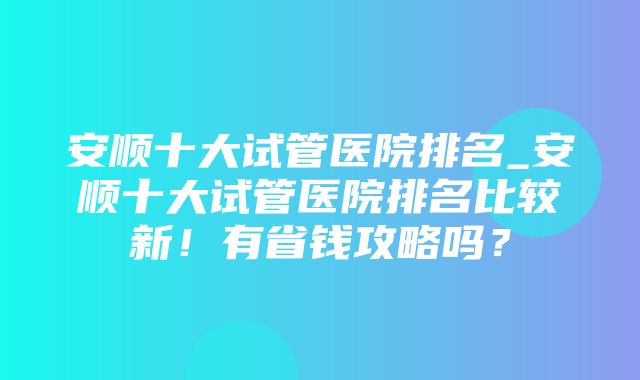 安顺十大试管医院排名_安顺十大试管医院排名比较新！有省钱攻略吗？