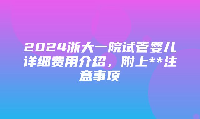 2024浙大一院试管婴儿详细费用介绍，附上**注意事项