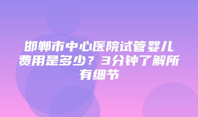 邯郸市中心医院试管婴儿费用是多少？3分钟了解所有细节