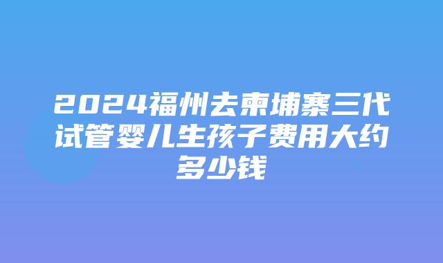 2024福州去柬埔寨三代试管婴儿生孩子费用大约多少钱