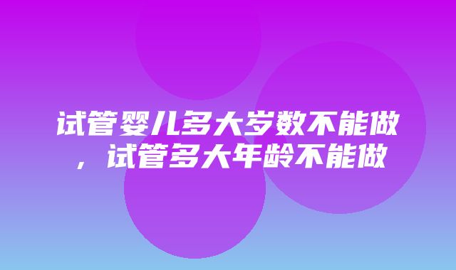 试管婴儿多大岁数不能做，试管多大年龄不能做