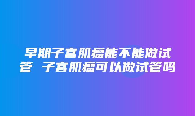 早期子宫肌瘤能不能做试管 子宫肌瘤可以做试管吗