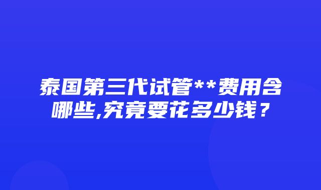 泰国第三代试管**费用含哪些,究竟要花多少钱？