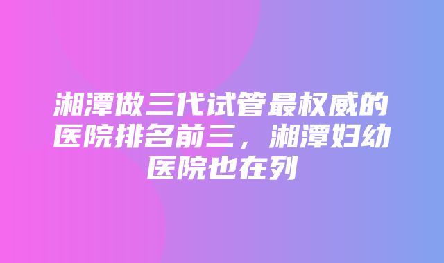 湘潭做三代试管最权威的医院排名前三，湘潭妇幼医院也在列