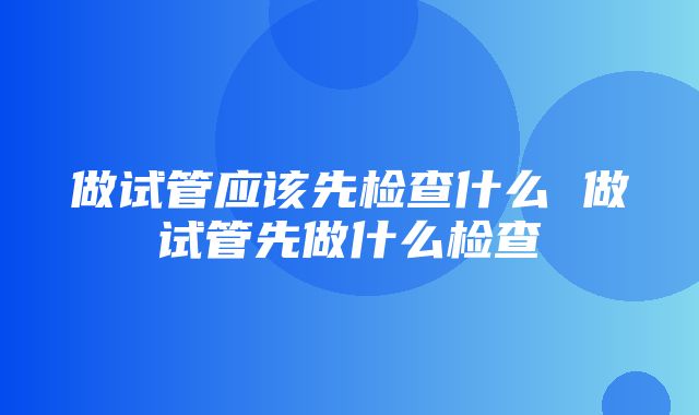 做试管应该先检查什么 做试管先做什么检查