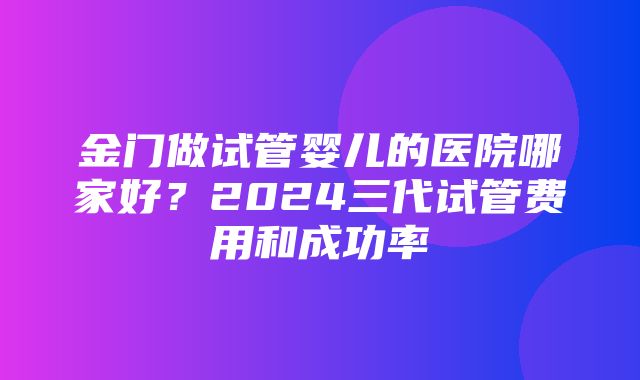 金门做试管婴儿的医院哪家好？2024三代试管费用和成功率