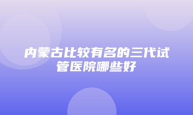 内蒙古比较有名的三代试管医院哪些好