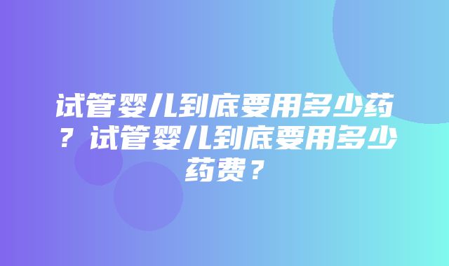 试管婴儿到底要用多少药？试管婴儿到底要用多少药费？