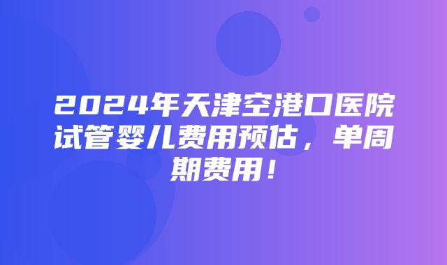 2024年天津空港口医院试管婴儿费用预估，单周期费用！