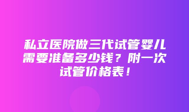 私立医院做三代试管婴儿需要准备多少钱？附一次试管价格表！