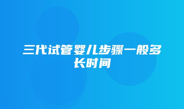 三代试管婴儿步骤一般多长时间