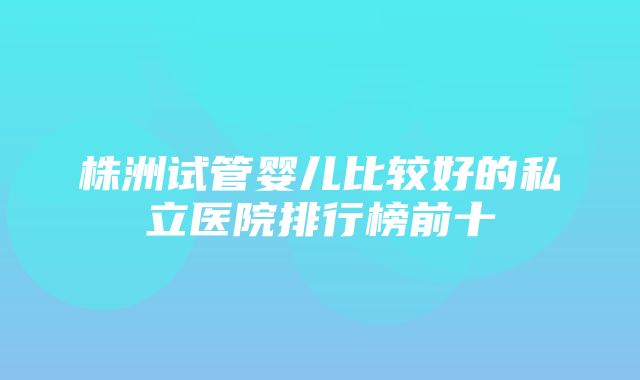 株洲试管婴儿比较好的私立医院排行榜前十