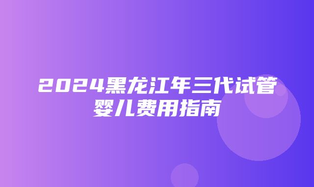 2024黑龙江年三代试管婴儿费用指南