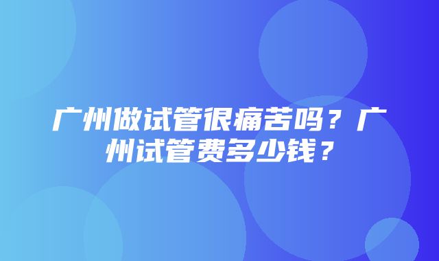 广州做试管很痛苦吗？广州试管费多少钱？