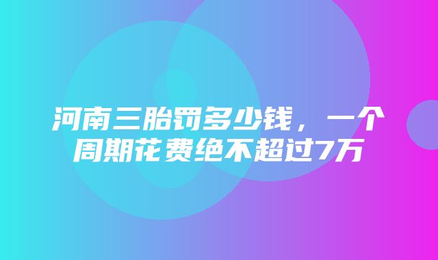 河南三胎罚多少钱，一个周期花费绝不超过7万