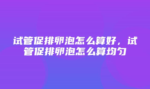 试管促排卵泡怎么算好，试管促排卵泡怎么算均匀