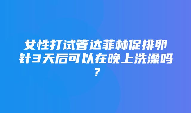 女性打试管达菲林促排卵针3天后可以在晚上洗澡吗？