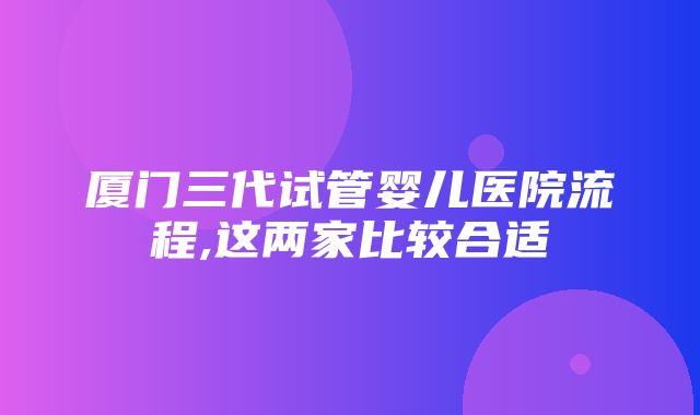 厦门三代试管婴儿医院流程,这两家比较合适