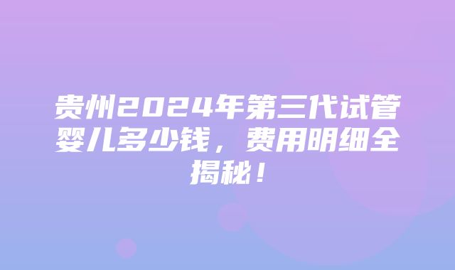 贵州2024年第三代试管婴儿多少钱，费用明细全揭秘！