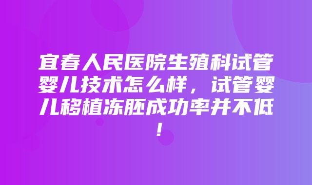 宜春人民医院生殖科试管婴儿技术怎么样，试管婴儿移植冻胚成功率并不低！