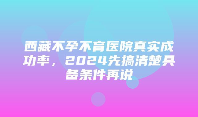 西藏不孕不育医院真实成功率，2024先搞清楚具备条件再说