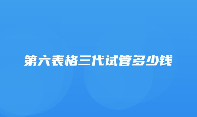 第六表格三代试管多少钱