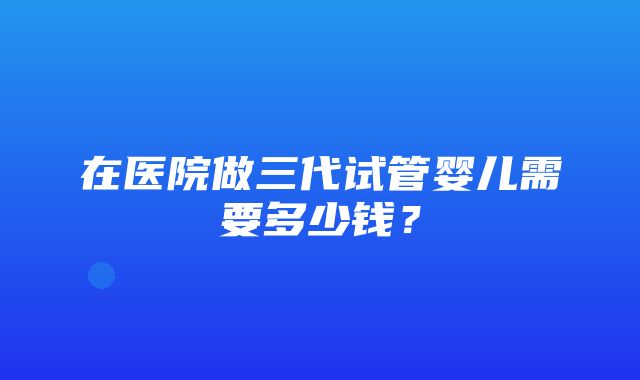 在医院做三代试管婴儿需要多少钱？