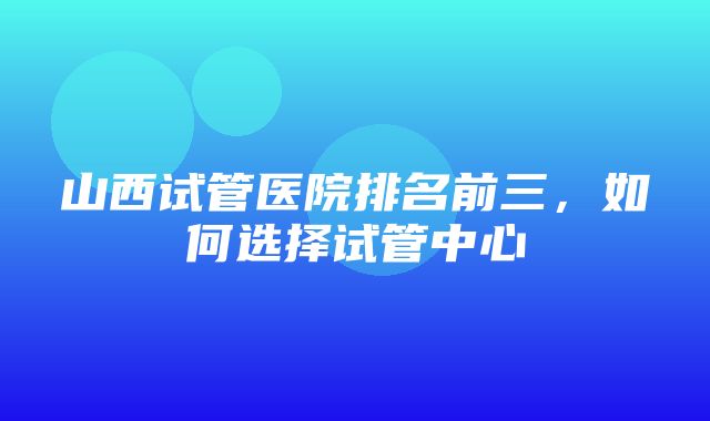 山西试管医院排名前三，如何选择试管中心