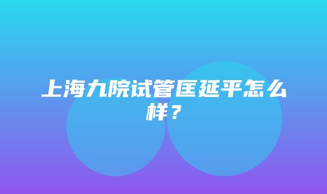 上海九院试管匡延平怎么样？