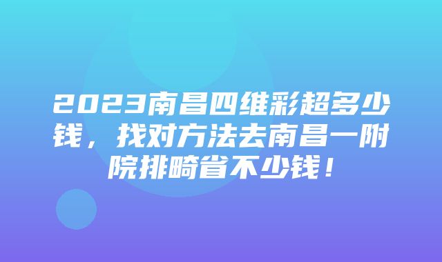 2023南昌四维彩超多少钱，找对方法去南昌一附院排畸省不少钱！