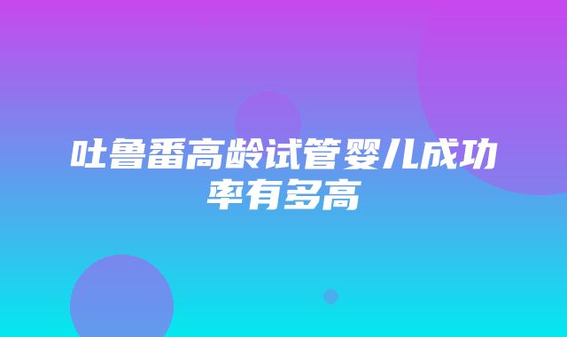 吐鲁番高龄试管婴儿成功率有多高