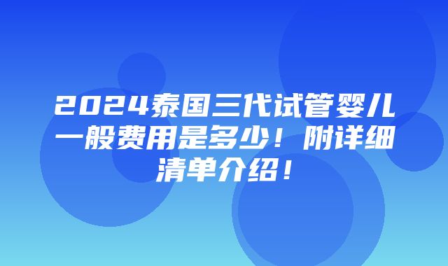 2024泰国三代试管婴儿一般费用是多少！附详细清单介绍！